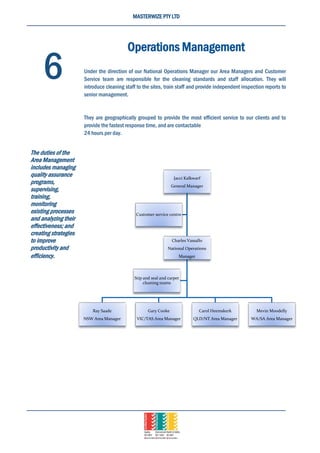 MASTERWIZE PTY LTD
Jacci Kalkwarf
General Manager
Charles Vassallo
National Operations
Manager
Ray Saade
NSW Area Manager
Gary Cooke
VIC/TAS Area Manager
Carol Heemskerk
QLD/NT Area Manager
Mevin Moodelly
WA/SA Area Manager
Stip and seal and carpet
cleaning teams
Customer service centre
Operations Management
Under the direction of our National Operations Manager our Area Managers and Customer
Service team are responsible for the cleaning standards and staff allocation. They will
introduce cleaning staff to the sites, train staff and provide independent inspection reports to
senior management.
They are geographically grouped to provide the most efficient service to our clients and to
provide the fastest response time, and are contactable
24 hours per day.
6
The duties of the
Area Management
includes managing
quality assurance
programs,
supervising,
training,
monitoring
existing processes
and analyzing their
effectiveness; and
creating strategies
to improve
productivity and
efficiency.
 