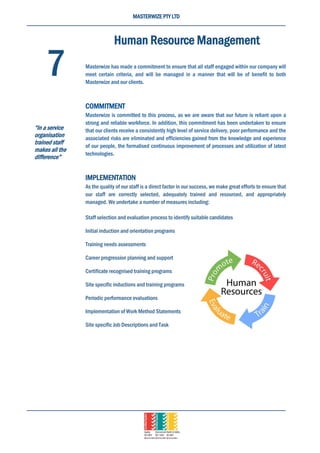 MASTERWIZE PTY LTD
Human Resource Management
Masterwize has made a commitment to ensure that all staff engaged within our company will
meet certain criteria, and will be managed in a manner that will be of benefit to both
Masterwize and our clients.
COMMITMENT
Masterwize is committed to this process, as we are aware that our future is reliant upon a
strong and reliable workforce. In addition, this commitment has been undertaken to ensure
that our clients receive a consistently high level of service delivery, poor performance and the
associated risks are eliminated and efficiencies gained from the knowledge and experience
of our people, the formalised continuous improvement of processes and utilization of latest
technologies.
IMPLEMENTATION
As the quality of our staff is a direct factor in our success, we make great efforts to ensure that
our staff are correctly selected, adequately trained and resourced, and appropriately
managed. We undertake a number of measures including:
Staff selection and evaluation process to identify suitable candidates
Initial induction and orientation programs
Training needs assessments
Career progression planning and support
Certificate recognised training programs
Site specific inductions and training programs
Periodic performance evaluations
Implementation of Work Method Statements
Site specific Job Descriptions and Task
7
“In a service
organisation
trained staff
makes all the
difference”
 