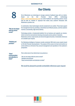 MASTERWIZE PTY LTD
Our Clients
We at Masterwize use technology to manage customer feedback loops with our clients.
Based on the Net Promoter Score (NPS) methodology
(https://www.netpromoterscore.com) our client feedback and reporting systems ensure
that we take an “outside in” approach that makes every customer interaction with
Masterwize a positive one.
In combination, these technologies cleverly complement one another. These tools support
the management team by providing a streamlined and efficient process, and the customer
receives a consistently, high service delivery.
Technology provides a fundamental platform for our business and supports our mission,
which is to be the most admired cleaning and property service partner in Australia.
Masterwize services major brands and clients throughout Australia. Contactable references
are available upon request.
The Marketing Intelligence Company recently conducted 360 client survey reports based
on The Net Promoter Scoring System. The purpose of this survey is to track and monitor our
service delivery at all levels of key account management and operations in the customer’s
perspective.
This is what some of our clients have to say about us:
“We are very happy with the service overall”
“Reliable and punctual”
“Good communication and attention to detail”
We would be pleased to provide contactable references upon request
8
“We are very happy
with the service
overall”
“Reliable and
punctual”
“Good
communication
and attention to
detail”
 