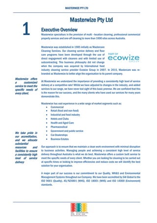 MASTERWIZE PTY LTD
Masterwize Pty Ltd
Executive Overview
Masterwize specialises in the provision of multi –location cleaning, professional commercial
property services and one-off cleaning to more than 1000 sites across Australia.
Masterwize was established in 1985 initially as Mastercare
Cleaning Services. Our cleaning service delivery and floor
care programs have been developed through the use of
direct engagement with cleaners and with limited use of
subcontracting. This business philosophy did not change
when the company was acquired by International food
industry cleaning service provider Ecowize Group in 2007. In 2015, Mastercare was re-
branded as Masterwize to better align the organisation to its parent company.
At Masterwize we understand the importance of providing a consistently high level of service
delivery at a competitive rate! Whilst we have adjusted to changes in the industry, and added
services to our range, we have never lost sight of this basic premise. We are confident that this
is the reason for our success, and the many clients who have used our services for many years
demonstrate this.
Masterwize has vast experience in a wide range of market segments such as:
 Commercial
 Retail (food and non-food)
 Industrial and food industry
 Hotels and Clubs
 Health and Aged Care
 Pharmaceutical
 Government and public service
 Car Dealerships
 Business Estates
Our approach is to ensure that we maintain a clean work environment with minimal disruption
to business activities. Managing people and achieving a consistent high level of service
delivery throughout Australia is what we do best. Masterwize offers a custom built service to
meet the specific needs of every client. Whether you are looking for cleaning to be carried out
at specific times or looking to improve efficiencies and reduce costs we will identify the best
solution for your organisation.
A major part of our success is our commitment to our Quality, WH&S and Environmental
Management Systems throughout our Company. We have been accredited by SAI Global to the
ISO 9001 (Quality), AS/NZ4801 (WHS), ISO 18001 (WHS) and ISO 14000 (Environment)
standards.
1
Masterwize offers
a customized
service to meet the
specific needs of
every client.
We take pride in
our accreditation,
and we allocate
substantial
resources and
facilities to ensure
a consistently high
level of service
delivery
 