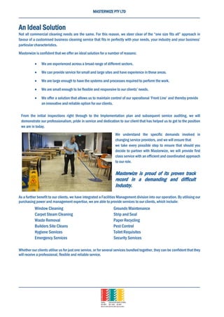 MASTERWIZE PTY LTD
An Ideal Solution
Not all commercial cleaning needs are the same. For this reason, we steer clear of the “one size fits all” approach in
favour of a customised business cleaning service that fits in perfectly with your needs, your industry and your business’
particular characteristics.
Masterwize is confident that we offer an ideal solution for a number of reasons:
 We are experienced across a broad range of different sectors.
 We can provide service for small and large sites and have experience in these areas.
 We are large enough to have the systems and processes required to perform the work.
 We are small enough to be flexible and responsive to our clients’ needs.
 We offer a solution that allows us to maintain control of our operational ‘Front Line’ and thereby provide
an innovative and reliable option for our clients.
From the initial inspections right through to the Implementation plan and subsequent service auditing, we will
demonstrate our professionalism, pride in service and dedication to our client that has helped us to get to the position
we are in today.
We understand the specific demands involved in
changing service providers, and we will ensure that
we take every possible step to ensure that should you
decide to partner with Masterwize, we will provide first
class service with an efficient and coordinated approach
to our role.
Masterwize is proud of its proven track
record in a demanding and difficult
Industry.
As a further benefit to our clients, we have integrated a Facilities Management division into our operation. By utilising our
purchasing power and management expertise, we are able to provide services to our clients, which include:
Window Cleaning Grounds Maintenance
Carpet Steam Cleaning Strip and Seal
Waste Removal Paper Recycling
Builders Site Cleans Pest Control
Hygiene Services Toilet Requisites
Emergency Services Security Services
Whether our clients utilise us for just one service, or for several services bundled together, they can be confident that they
will receive a professional, flexible and reliable service.
 