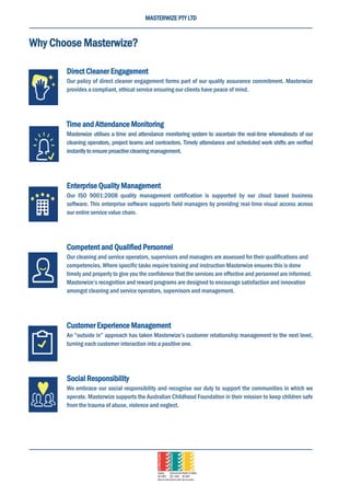 MASTERWIZE PTY LTD
Why Choose Masterwize?
Direct Cleaner Engagement
Our policy of direct cleaner engagement forms part of our quality assurance commitment. Masterwize
provides a compliant, ethical service ensuring our clients have peace of mind.
Time and Attendance Monitoring
Masterwize utilises a time and attendance monitoring system to ascertain the real-time whereabouts of our
cleaning operators, project teams and contractors. Timely attendance and scheduled work shifts are verified
instantlytoensureproactivecleaningmanagement.
Enterprise Quality Management
Our ISO 9001:2008 quality management certification is supported by our cloud based business
software. This enterprise software supports field managers by providing real-time visual access across
our entire service value chain.
Competent and Qualified Personnel
Our cleaning and service operators, supervisors and managers are assessed for their qualifications and
competencies. Where specific tasks require training and instruction Masterwize ensures this is done
timely and properly to give you the confidence that the services are effective and personnel are informed.
Masterwize’s recognition and reward programs are designed to encourage satisfaction and innovation
amongst cleaning and service operators, supervisors and management.
Customer Experience Management
An “outside in” approach has taken Masterwize’s customer relationship management to the next level,
turning each customer interaction into a positive one.
Social Responsibility
We embrace our social responsibility and recognise our duty to support the communities in which we
operate. Masterwize supports the Australian Childhood Foundation in their mission to keep children safe
from the trauma of abuse, violence and neglect.
 