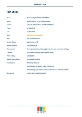 MASTERWIZE PTY LTD
Fact Sheet
Name: Masterwize Pty Ltd ABN 65 099 558 880
Owner: Ecowize Holdings Pty Ltd (private company)
Address: Suite 5.01, 32 Delhi Road, North Ryde NSW 2113
Phone: 02 9805 9200
Fax: 02 9805 9299
Email: contact@masterwize.com.au
Web: www.masterwize.com.au
Number of sites: Approximately 1000
Number of people: Approximately 700
Main business: Cleaning and stripping and sealing of retail stores and commercial buildings
Coverage: All states and territories, metro, rural and remote
Public Liability: $20,000,000
Workers Compensation: All states and territories
Accreditations: ISO 9001 (SAI Global)
ISO 18001 and AS/NZ4801 (stage 1 completed)
ISO 14000 (application processed and certification due in November 2016)
Membership: National Safety Council of Australia
 