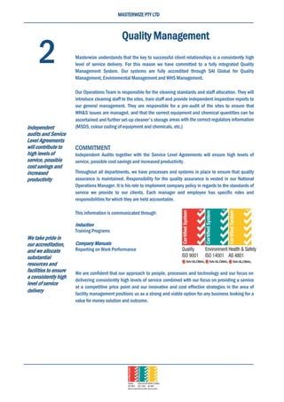 MASTERWIZE PTY LTD
Quality Management
Masterwize understands that the key to successful client relationships is a consistently high
level of service delivery. For this reason we have committed to a fully integrated Quality
Management System. Our systems are fully accredited through SAI Global for Quality
Management, Environmental Management and WHS Management.
Our Operations Team is responsible for the cleaning standards and staff allocation. They will
introduce cleaning staff to the sites, train staff and provide independent inspection reports to
our general management. They are responsible for a pre-audit of the sites to ensure that
WH&S issues are managed, and that the correct equipment and chemical quantities can be
ascertained and further set-up cleaner's storage areas with the correct regulatory information
(MSDS, colour coding of equipment and chemicals, etc.)
COMMITMENT
Independent Audits together with the Service Level Agreements will ensure high levels of
service, possible cost savings and increased productivity.
Throughout all departments, we have processes and systems in place to ensure that quality
assurance is maintained. Responsibility for the quality assurance is vested in our National
Operations Manager. It is his role to implement company policy in regards to the standards of
service we provide to our clients. Each manager and employee has specific roles and
responsibilities for which they are held accountable.
This information is communicated through:
Induction
Training Programs
Company Manuals
Reporting on Work Performance
We are confident that our approach to people, processes and technology and our focus on
delivering consistently high levels of service combined with our focus on providing a service
at a competitive price point and our innovative and cost effective strategies in the area of
facility management positions us as a strong and viable option for any business looking for a
value for money solution and outcome.
2
Independent
audits and Service
Level Agreements
will contribute to
high levels of
service, possible
cost savings and
increased
productivity
We take pride in
our accreditation,
and we allocate
substantial
resources and
facilities to ensure
a consistently high
level of service
delivery
 
