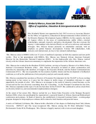 Mrs. Kimberly Marcus was appointed in July 2012 to serve as Associate Director
for the Office of Legislative, Education & Intergovernmental Affairs (OLEIA) at
the Minority Business Development Agency (MBDA). In this capacity, she leads
all Agency efforts in the areas of communications, public affairs, external
relationships, outreach, research, and policy development. She also oversees the
Agency’s relationships with elected officials, as well as its advocacy and outreach
strategies. Mrs. Marcus focuses primarily on stakeholder outreach, with an
emphasis on global business development. Fortune 500 stakeholders, both
domestic and international, are key to her outreach methodology.
Mrs. Marcus comes to MBDA with over 15 years of combined experience in both the corporate and non-profit
worlds. Prior to her appointment with MBDA, Mrs. Marcus was National African American Outreach
Director for the Democratic National Committee (DNC). In this high-profile role, Mrs. Marcus worked
closely with the African American community to emphasize the importance of the African American vote.
Mrs. Marcus also worked for the Rainbow PUSH Coalition, serving as Executive Director of its Public Policy
Institute’s Government Relations office. Mrs. Marcus advocated on behalf of urban communities and
minorities by interacting with members of Congress, the Executive Branch, and the Federal Communications
Commission (FCC). She was responsible for the creation of public forums and the development of influential
coalitions, as well as the publication of relevant policy analysis and research studies.
Mrs. Marcus considered her position as Director of Economic Development for the NAACP to be an exciting
turning point in her career, as it gave her the chance to tackle issues of immediate relevance to equal
opportunity for people of color. Mrs. Marcus is no stranger to the world of minority-owned business, as she
owned and ran her own diversity consulting firm, KC Consulting. As the Principal Consultant for her firm,
Mrs. Marcus expanded on the type of work she had done for the NAACP. She continued to advise client firms
on diversity initiatives, and recommended implementation strategies.
At the outset of her career, Mrs. Marcus worked for as a Senior Sales Executive at the Strategic Research
Institute (SRI), where she spearheaded the organization’s successful launch of African American/Multicultural
conferences and seminars. At Bank of America, she established a Living and Learning Center—a cutting-edge
program designed to help employees enhance skills related to both business and personal issues.
A native of Oakland, California, Mrs. Marcus holds a Bachelor of Arts degree in Marketing from Clark Atlanta
University. IMPACT and The Loop recognized Mrs. Marcus among the 40 Most Influential Young
Professionals Under 40 In Washington. Mrs. Marcus is happily married, with a twin son and daughter.
Kimberly Marcus, Associate Director
Office of Legislative, Education & Intergovernmental Affairs
 