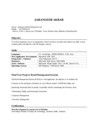 JAHANGEER AKBAR
Email : jahangeerakbar44@gmail.com
Mobile: +923129226159
Address: H.No:¼,Survey no:1/79,Golden Town, Wireless Gate, Shahrah-e-Faisal Karachi.
Objective
To work in pragmatic way in an organization where I can show my talent and enhance my skills to meet
company goals and objective with full integrity and zest.
Skills
Languages C# , JavaScript , HTML/HTML5, CSS , Java .
Web Application Development Microsoft ASP .NET
Frameworks / Libraries .Net Framework 4.0/3.5.
Databases Microsoft SQL Server 2005/2008,
Tools / Software Microsoft Visual Studio 2013 / 10 /08 , IIS 6.0 /7.0 ,
Operating System MS-Windows 7/XP/Server 2008
Final Year Project: RetailManagementSystems
The Retail Management System (R.M.S) is a web application, the objective is to facilitate the
Customer, in the emergence of business in very efficient manner. In RMS the selling and
purchasing transaction done as quickly as possible and also maintaining the Inventory stock.
• Maintaining Selling and Purchasing Transaction.
• Expenses Management.
• Inventory Management.
Cetifications
Web Development in Asp.net C# (4 Months)
from Hidaya Institute of Science & Technology, Jamshoro, Sindh , Pakistan
 