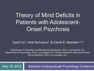 Carol Lin1, Ariel Schvarcz2, & Carrie E. Bearden1,2,3
Theory of Mind Deficits in
Patients with Adolescent-
Onset Psychosis
May 16, 2015 Stanford Undergraduate Psychology Conferenc
1Department of Psychiatry and Biobehavioral Sciences, UCLA, Los Angeles, CA;
2Department of Psychology, UCLA, Los Angeles, CA; 3Semel Institute for Neuroscience and
Human Behavior, UCLA, Los Angeles, CA.
 
