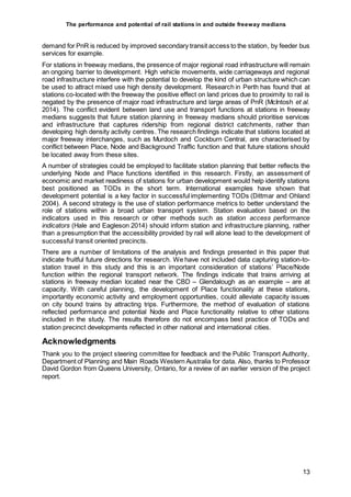 The performance and potential of rail stations in and outside freeway medians
13
demand for PnR is reduced by improved secondary transit access to the station, by feeder bus
services for example.
For stations in freeway medians, the presence of major regional road infrastructure will remain
an ongoing barrier to development. High vehicle movements, wide carriageways and regional
road infrastructure interfere with the potential to develop the kind of urban structure which can
be used to attract mixed use high density development. Research in Perth has found that at
stations co-located with the freeway the positive effect on land prices due to proximity to rail is
negated by the presence of major road infrastructure and large areas of PnR (McIntosh et al.
2014). The conflict evident between land use and transport functions at stations in freeway
medians suggests that future station planning in freeway medians should prioritise services
and infrastructure that captures ridership from regional district catchments, rather than
developing high density activity centres. The research findings indicate that stations located at
major freeway interchanges, such as Murdoch and Cockburn Central, are characterised by
conflict between Place, Node and Background Traffic function and that future stations should
be located away from these sites.
A number of strategies could be employed to facilitate station planning that better reflects the
underlying Node and Place functions identified in this research. Firstly, an assessment of
economic and market readiness of stations for urban development would help identify stations
best positioned as TODs in the short term. International examples have shown that
development potential is a key factor in successful implementing TODs (Dittmar and Ohland
2004). A second strategy is the use of station performance metrics to better understand the
role of stations within a broad urban transport system. Station evaluation based on the
indicators used in this research or other methods such as station access performance
indicators (Hale and Eagleson 2014) should inform station and infrastructure planning, rather
than a presumption that the accessibility provided by rail will alone lead to the development of
successful transit oriented precincts.
There are a number of limitations of the analysis and findings presented in this paper that
indicate fruitful future directions for research. We have not included data capturing station-to-
station travel in this study and this is an important consideration of stations’ Place/Node
function within the regional transport network. The findings indicate that trains arriving at
stations in freeway median located near the CBD – Glendalough as an example – are at
capacity. With careful planning, the development of Place functionality at these stations,
importantly economic activity and employment opportunities, could alleviate capacity issues
on city bound trains by attracting trips. Furthermore, the method of evaluation of stations
reflected performance and potential Node and Place functionality relative to other stations
included in the study. The results therefore do not encompass best practice of TODs and
station precinct developments reflected in other national and international cities.
Acknowledgments
Thank you to the project steering committee for feedback and the Public Transport Authority,
Department of Planning and Main Roads Western Australia for data. Also, thanks to Professor
David Gordon from Queens University, Ontario, for a review of an earlier version of the project
report.
 