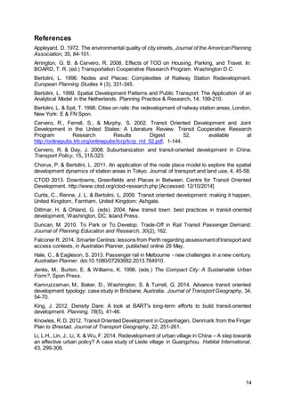 14
References
Appleyard, D. 1972. The environmental quality of city streets, Journal of the AmericanPlanning
Association, 35, 84-101.
Arrington, G. B. & Cervero, R. 2008. Effects of TOD on Housing, Parking, and Travel. In:
BOARD, T. R. (ed.) Transportation Cooperative Research Program. Washington D.C.
Bertolini, L. 1996. Nodes and Places: Complexities of Railway Station Redevelopment.
European Planning Studies 4 (3), 331-345.
Bertolini, L. 1999. Spatial Development Patterns and Public Transport: The Application of an
Analytical Model in the Netherlands. Planning Practice & Research, 14, 199-210.
Bertolini, L. & Spit, T. 1998. Cities on rails: the redevelopment of railway station areas, London,
New York: E & FN Spon.
Cervero, R., Ferrell, S., & Murphy, S. 2002. Transit Oriented Development and Joint
Development in the United States: A Literature Review. Transit Cooperative Research
Program Research Results Digest 52, available at
http://onlinepubs.trb.org/onlinepubs/tcrp/tcrp_rrd_52.pdf, 1-144.
Cervero, R. & Day, J. 2008. Suburbanization and transit-oriented development in China.
Transport Policy, 15, 315-323.
Chorus, P. & Bertolini, L. 2011. An application of the node place model to explore the spatial
development dynamics of station areas in Tokyo. Journal of transport and land use, 4, 45-58.
CTOD 2013. Downtowns, Greenfields and Places in Between. Centre for Transit Oriented
Development. http://www.ctod.org/ctod-research.php [Accessed: 12/10/2014]
Curtis, C., Renne, J. L. & Bertolini, L. 2009. Transit oriented development: making it happen,
United Kingdom, Farnham, United Kingdom: Ashgate.
Dittmar, H. & Ohland, G. (eds). 2004. New transit town: best practices in transit-oriented
development, Washington, DC: Island Press.
Duncan, M. 2010. To Park or To Develop: Trade-Off in Rail Transit Passenger Demand.
Journal of Planning Education and Research, 30(2), 162.
Falconer R. 2014. Smarter Centres: lessons from Perth regarding assessmentoftransport and
access contexts, in Australian Planner, published online 29 May.
Hale, C., & Eagleson, S. 2013. Passenger rail in Melbourne - new challenges in a new century.
Australian Planner. doi:10.1080/07293682.2013.764910.
Jenks, M., Burton, E. & Williams, K. 1996. (eds.) The Compact City: A Sustainable Urban
Form?, Spon Press.
Kamruzzaman, M., Baker, D., Washington, S. & Turrell, G. 2014. Advance transit oriented
development typology: case study in Brisbane, Australia. Journal of Transport Geography, 34,
54-70.
King, J. 2012. Density Dare: A look at BART's long-term efforts to build transit-oriented
development. Planning, 78(5), 41-46.
Knowles, R.D. 2012. Transit Oriented Development in Copenhagen, Denmark:from the Finger
Plan to Ørestad. Journal of Transport Geography, 22, 251-261.
Li, L.H., Lin, J., Li, X. & Wu, F. 2014. Redevelopment of urban village in China – A step towards
an effective urban policy? A case study of Liede village in Guangzhou. Habitat International,
43, 299-308.
 