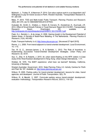 The performance and potential of rail stations in and outside freeway medians
15
McIntosh, J., Trubka, R., & Newman, P. 2014. Can value capture work in a car dependent city?
Willingness to pay for transit access in Perth, Western Australia. Transportation Research A,
67, 320-339.
Mees, P. 2014. TOD and Multi-modal Public Transport. Planning Practice and Research,
29(5), 461-470. doi:10.1080/02697459.2014.977633.
Outwater, M., Smith, C., Walters, J., Welch, B, Cervero, R., Kockelman, K., Kuzmyak, J.R.
2014. Effect of Smart Growth Policies in Travel Demand. Report S2-C16-RR1, Transportation
Research Board, Washington DC, available at
http://onlinepubs.trb.org/onlinepubs/shrp2/SHRP2_S2-C16-RR-1.pdf.
Peek, G.J., Bertolini, L., & de Jonge, H. 2006. Gaining Insight in the Development Potential of
Station Areas: A Decade of Node-Place Modeling in The Netherlands. Planning Practice &
Research, 21(4), 443-462.
Public Transport Authority (n.d.) http://www.pta.wa.gov.au/. [Accessed 27 April 2015].
Renne, J. L. 2008. From transit-adjacent to transit-oriented development. Local Environment,
14, 1-15.
Tan, W. G. Z., Janssen-Jansen, L. B. & Bertolini, L. 2013. The Role of Incentives in
Implementing Successful Transit-Oriented Development Strategies. Urban Policy and
Research, 32, 33-51.
Xue, C., Zhai, H. & Roberts, J. 2010. An urban island floating on the MTR station: A Case
study of the West Kowloon development in Hong Kong. Urban Design International, 1-17.
Webber, M. 1976. The BART experience: what have we learned? Berkeley, California,
University of Berkeley.
Western Australian Government. 2010. State Planning Policy 4.3: Activity Centres for Perth
and Peel. No 167. Available at: http://www.planning.wa.gov.au/.
Willson, R. 2005. Parking policy for transit-oriented development: lessons for cities, transit
agencies, and developers. Journal of Public Transportation, 8(5), 79.
Willson, R., & Menotti, V. 2007. Commuter parking versus transit-oriented development:
evaluation methodology. Transportation Research Record, 2021(1), 118-125.
 