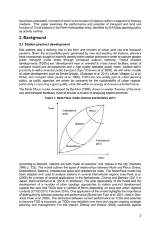 2
have been postulated, not least of which is the location of stations within or adjacent to freeway
medians. This paper examines the performance and potential of transport and land use
function of 13 rail stations in the Perth metropolitan area, identified by WAState planning policy
as activity centres.
2. Background
2.1 Station precinct development
Rail stations play a defining role in the form and function of urban land use and transport
systems. Given the accessibility gains generated by new and existing rail stations, planners
have increasingly sought to intensify density within station precincts in order to capture greater
public transport mode share through increased walk-on ridership. Transit oriented
developments (TODs) are “development near or oriented to mass transit facilities, areas of
compact, mixed-use developments and a high quality walkable public realm, located within
proximity to well-connected public transport stops” (Cervero et al. 2002). As with other models
of urban development such as Smart Growth, (Outwater et al. 2014), Urban Villages (Li et al.
2014), and compact cities (Jenks et al. 1996), TODs are now widely part of urban planning
policy, as public agencies are driven by concerns for the sustainability of urban regions,
particularly in securing a good quality urban life within an energy and resource limited future.
The Node Place model, developed by Bertolini (1999), draws on earlier theories of the land-
use and transport feedback cycle to provide a means of analysing station precincts.
Figure 1: Node/Place model (Chorus and Bertolini 2011)
According to Bertolini, stations are both “node of networks” and “places in the city” (Bertolini
1996, p. 332). The model outlines five types of relationships between Node and Place: Stress,
Dependence, Balance, Unbalanced place and Unbalanced node. The Node/Pace model has
been adapted and used to analyse stations in several international regions (see Peek et al.
(2006) for a review of several applications in the Netherlands; Chorus and Bertolini (2011) in
Japan; Kamruzzaman et al. (2014) in Brisbane). The wide applicability of the model and the
development of a number of other typology approaches to station precinct development
support the view that TODs take a number of forms depending on local and urban regional
contexts (CTOD 2013; Falconer 2014). One application of the model highlights the importance
of distinguishing between potential and performance (Brand-van Tujin et al. 2001, cited in Gert-
Joost Peek et al. 2006). The distinction between current performance as TODs and potential
to become TOD is important, as TODs may establish over time and require ongoing strategic
planning and management. For this reason, Dittmar and Ohland (2004) cautioned against
 