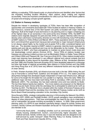 The performance and potential of rail stations in and outside freeway medians
3
defining or evaluating TODs based purely on physical factors and identified other factors that
are important including location efficiency, value capture, place making and regional
accessibility. These are important considerations for cities such as Perth with historic patterns
of sprawl and emerging compact growth agendas.
2.2 Station in freeway medians
Despite the interest in developing typologies of TODs, there has been little recognition of
opportunities and constraints associated with TODs located at stations in freeway medians. In
San Francisco, several lines of the Bart System are partly co-located with major interstate
highways. Built at the height of auto-dominance in city planning and in a region containing one
of the highest rates of car ownership in the world at the time (Webber 1976), the BART line
stations were originally designed for park-and-ride (PnR), to capture ridership within the low-
density urban catchment.Current policy direction is in line with transitioning many PnR facilities
at BART stations to TODs (Willson and Menotii 2007). These aspirations tend to require long-
term commitment from government because land proximate to major transport infrastructure
is not always valued highly by the market and at-grade PnR is often considered highest and
best use. The densities required at BART stations to generate ridership levels equivalent to
existing park and ride are significant and may not be deliverable by the market. This creates
disincentive for BART, who have prerogatives to maintain (or grow) transit mode share and
not disadvantage current patrons (Duncan 2012). Some TODs at stations located near
freeways are achieving modest success such as Mockingbird Station in Dallas Texas (Dittmar
and Ohland 2004) and Pleasant Hill, San Francisco (King 2012). Other stations located within
major road reserves have developed in very different regional and cultural contexts that limit
the transferability of policy lesson for Australian cities. Stations at Zuid, Amsterdam (Bertolini
and Spit 1998) and Orestad,Denmark (Knowles 2012) have developed adjacent to motorways
but have high levels of regional accessibility. New stations in China (Cervero and Day 2008)
and Hong Kong (Xue et al. 2010) have very different institutional factors and very high levels
of urban density.
In Perth, Western Australia (WA), rail infrastructure was built in the late 1800s linking the port
city of Fremantle to central Perth, Guildford and Armadale (PTA n.d.). The station precincts
along these heritage lines developed largely independent of majorroad infrastructure, although
for some of its length the Armadale line runs parallel to a highway. Since the early 1990s two
additional major rail lines have been built linking Perth to Joondalup (1991) and beyond, and
Mandurah (2007). The Joondalup line has been extended since and now extends to Butler.
The two lines feature twenty-two stations. Two more stations are proposed on the Mandurah
line (Karnup and Aubin Grove) while the Joondalup line is anticipated to extend as far north as
Yanchep by 2031. The Mandurah line is situated within the median of Kwinana Freeway as far
south as Anketell Road and the Joondalup line in the Mitchell Freeway median as far north as
Burns Beach Road (excepting a deviation to the Joondalup City Centre).
Since the early 2000s, strategic metropolitan planning in WAincluding the Network City (2004),
Directions 2031 (2009) and Perth@3.5million (2015) growth paradigms have emphasised a
degree of urban polycentrism. They have acknowledged the need for the city to make better
use of metropolitan rail assets including accessibility to stations. In 2009, State government
planning policy 2.4 (SPP2.4) was released specifying design criteria for activity centres and
corridors. Activity Centres are Western Australian vernacular for TOD and their hinterland and
are intended to be:
“community focal points …includ[ing] activities such as commercial, retail, higher
density housing, entertainment, tourism, civic/community, higher education, and
medical services. Activity centres vary in size and diversity and are designed to be
well-serviced by public transport” (State Planning Policy 4.2 Activity Centres for
Perth and Peel, Government Gazette 2010 p. 4139).
 