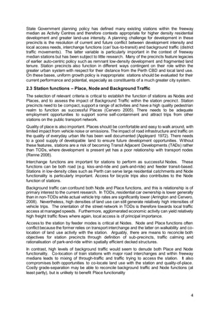 4
State Government planning policy has defined many existing stations within the freeway
median as Activity Centres and therefore contexts appropriate for higher density residential
development and greater land-use intensity. A planning challenge for development in these
precincts is the resolution of current and future conflict between development intensity and
local access needs, interchange functions (car/ bus-to-transit) and background traffic (district
traffic movements). The latter variable is particularly important in the context of freeway
median stations but has been subject to little research. Many of the precincts feature legacies
of earlier auto-centric policy such as remnant low-density development and fragmented land
tenure. Station precincts also function in different ways contingent on their role within the
greater urban system with respect for their distance from the Perth CBD and local land use.
On these bases, uniform growth policy is inappropriate: stations should be evaluated for their
current performance and potential, especially as constituents of a much greater city system.
2.3 Station functions – Place, Node and Background Traffic
The selection of relevant criteria is critical to establish the function of stations as Nodes and
Places, and to assess the impact of Background Traffic within the station precinct. Station
precincts need to be compact, support a range of activities and have a high quality pedestrian
realm to function as successful Places (Cervero 2005). There needs to be adequate
employment opportunities to support some self-containment and attract trips from other
stations on the public transport network.
Quality of place is also important. Places should be comfortable and easy to walk around, with
limited impact from vehicle noise or emissions. The impact of road infrastructure and traffic on
the quality of everyday urban life has been well documented (Appleyard 1972). There needs
to a good supply of developable land to ensure future development opportunities. Without
these features, stations are a risk of becoming Transit Adjacent Developments (TADs) rather
than TODs, where development is present yet has a poor relationship with transport nodes
(Renne 2008).
Interchange functions are important for stations to perform as successful Nodes. These
functions can be both road (e.g. kiss-and-ride and park-and-ride) and feeder transit-based.
Stations in low-density cities such as Perth can serve large residential catchments and Node
functionality is particularly important. Access for bicycle trips also contributes to the Node
function of stations.
Background traffic can confound both Node and Place functions, and this is relationship is of
primary interest to the current research. In TODs, residential car ownership is lower generally
than in non-TODs while actual vehicle trip rates are significantly lower (Arrington and Cervero,
2008). Nevertheless, high densities of land use can still generate relatively high intensities of
vehicle trips. The orientation of the street network in TODs is therefore towards local traffic
access at managed speeds. Furthermore, agglomerated economic activity can yield relatively
high freight traffic flows where again, local access is of principal importance.
Access to the station by feeder modes is critical at Nodes. Node and Place functions often
conflict because the former relies on transport interchange and the latter on walkability and co-
location of land use activity with the station. Arguably, there are means to reconcile both
objectives for station precincts through definition of sub-precincts, traffic calming and
rationalisation of park-and-ride within spatially efficient decked structures.
In contrast, high levels of background traffic would seem to denude both Place and Node
functionality. Co-location of train stations with major road interchanges and within freeway
medians leads to mixing of through-traffic and traffic trying to access the station. It also
compromises both opportunities to co-locate land use with the station and quality-of-place.
Costly grade-separation may be able to reconcile background traffic and Node functions (at
least partly), but is unlikely to benefit Place functionality
 