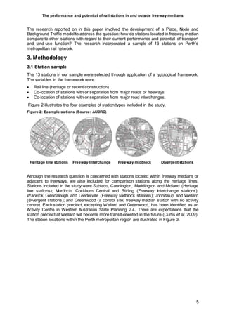 The performance and potential of rail stations in and outside freeway medians
5
The research reported on in this paper involved the development of a Place, Node and
Background Traffic model to address the question: how do stations located in freeway median
compare to other stations with regard to their current performance and potential of transport
and land-use function? The research incorporated a sample of 13 stations on Perth’s
metropolitan rail network.
3. Methodology
3.1 Station sample
The 13 stations in our sample were selected through application of a typological framework.
The variables in the framework were:
 Rail line (heritage or recent construction)
 Co-location of stations with or separation from major roads or freeways
 Co-location of stations with or separation from major road interchanges.
Figure 2 illustrates the four examples of station types included in the study.
Figure 2: Example stations (Source: AUDRC)
Heritage line stations Freeway Interchange Freeway midblock Divergent stations
Although the research question is concerned with stations located within freeway medians or
adjacent to freeways, we also included for comparison stations along the heritage lines.
Stations included in the study were Subiaco, Cannington, Maddington and Midland (Heritage
line stations); Murdoch, Cockburn Central and Stirling (Freeway Interchange stations);
Warwick, Glendalough and Leederville (Freeway Midblock stations); Joondalup and Wellard
(Divergent stations); and Greenwood (a control site; freeway median station with no activity
centre). Each station precinct, excepting Wellard and Greenwood, has been identified as an
Activity Centre in Western Australian State Planning 2.4. There are expectations that the
station precinct at Wellard will become more transit-oriented in the future (Curtis et al. 2009).
The station locations within the Perth metropolitan region are illustrated in Figure 3.
 