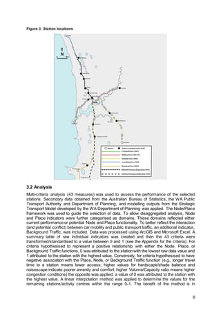 6
Figure 3: Station locations
3.2 Analysis
Multi-criteria analysis (43 measures) was used to assess the performance of the selected
stations. Secondary data obtained from the Australian Bureau of Statistics, the WA Public
Transport Authority and Department of Planning, and modelling outputs from the Strategic
Transport Model developed by the WA Department of Planning was applied. The Node/Place
framework was used to guide the selection of data. To allow disaggregated analysis, Node
and Place indicators were further categorised as domains. These domains reflected either
current performance or potential Node and Place functionality. To better reflect the interaction
(and potential conflict) between car mobility and public transport traffic, an additional indicator,
Background Traffic, was included. Data was processed using ArcGIS and Microsoft Excel. A
summary table of raw individual indicators was created and then the 43 criteria were
transformed/standardised to a value between 0 and 1 (see the Appendix for the criteria). For
criteria hypothesised to represent a positive relationship with either the Node, Place, or
Background Traffic functions, 0 was attributed to the station with the lowest raw data value and
1 attributed to the station with the highest value. Conversely, for criteria hypothesised to have
negative association with the Place, Node, or Background Traffic function (e.g., longer travel
time to a station means lower access; higher values for hardscape/shade balance and
noisescape indicate poorer amenity and comfort; higher Volume/Capacity ratio means higher
congestion conditions) the opposite was applied; a value of 0 was attributed to the station with
the highest value. A linear interpolation method was applied to determine the values for the
remaining stations/activity centres within the range 0-1. The benefit of the method is in
 