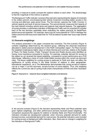The performance and potential of rail stations in and outside freeway medians
7
providing a measure to easily compare the stations relative to each other. The disadvantage
is that the magnitude of the metrics is ignored.
The Background Traffic indicator consists oftwo domains representing the degree of constraint
in the station precinct, encompassing total vehicle movement including station access in the
morning and afternoon peak period times. The first domain captures the Traffic Function in
vehicle capacity and level of service measures. The second domain measures the Capacity of
the road network including vehicle lanes and regional road network features. The aggregation
of scores provides a rudimentary indication of Background Traffic and it is important to consider
each of the two domains separately when evaluating the station precincts for Node/Place
performance and potential. For example, there may be more potential for TOD in Heritage line
station precincts with busy local roads than for TOD at stations located near busy major arterial
roads.
3.3 Scenario weightings
The analysis presented in this paper compares two scenarios. The first scenario (Figure 4)
contains weightings determined by the research group, reflecting the observed importance
allocated to station precinct development in the Perth metropolitan region. For Place function
the weighted model places higher value on Urban Density and Land Use, relative to the Quality
of Place. For Node function, Public Transport Access and Roads Access were identified as
having more importance compared to Cycling. For example, potential demand for access to
the station by car received the lowest weighting, compared to current performance as a PnR
interchange, reflecting a vision of multi-modal station access within the current car-dominant
cities. The lesser weighting for cycling access is particular to Perth and does not reflect the
significance of cycling access in the Node function of stations in other geographies.
International experience, as in The Netherlands demonstrates that cycling access to stations
can be a major, if not the dominant, access function of some stations. Thus, this weighting
reflects the current low rate of cycling mode share characteristic of Perth and other Australian
cities.
Figure 4: Scenario A – research team weighted indicators and domains
In the second scenario (Figure 5) the domains representing Node and Place potential were
given highest weightings, and other performance domains received lowest weightings. The
comparison assesses the capacity for stations to develop Node and Place functionality. The
indicators included are development potential; urban structure; potential demand for public
transport access; and potential demand for road access. No potential indicators were included
for cycling access or background traffic indicators. Also, there was no change in weighting for
the indicators of Background Traffic.
 