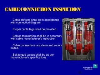 10
CABLECONNECTION INSPECTIONCABLECONNECTION INSPECTION
Cable phasing shall be in accordance
with connection diagram
Proper cable tags shall be provided
Cables termination shall be in accordance
with cable manufacturer's instruction
Cable connections are clean and securely
bolted.
Bolt torque values shall be as per
manufacturer's specifications
 