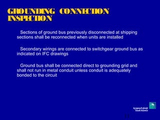 11
GROUNDING CONNECTIONGROUNDING CONNECTION
INSPECTIONINSPECTION
Sections of ground bus previously disconnected at shipping
sections shall be reconnected when units are installed
Secondary wirings are connected to switchgear ground bus as
indicated on IFC drawings
Ground bus shall be connected direct to grounding grid and
shall not run in metal conduit unless conduit is adequately
bonded to the circuit
 