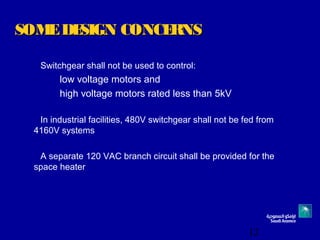12
SOMEDESIGN CONCERNSSOMEDESIGN CONCERNS
Switchgear shall not be used to control:
low voltage motors and
high voltage motors rated less than 5kV
In industrial facilities, 480V switchgear shall not be fed from
4160V systems
A separate 120 VAC branch circuit shall be provided for the
space heater
 