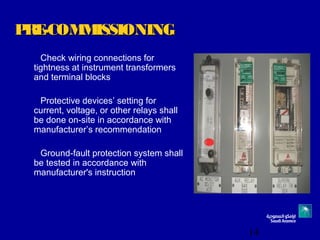 14
PRE-COMMISSIONINGPRE-COMMISSIONING
Check wiring connections for
tightness at instrument transformers
and terminal blocks
Protective devices’ setting for
current, voltage, or other relays shall
be done on-site in accordance with
manufacturer’s recommendation
Ground-fault protection system shall
be tested in accordance with
manufacturer's instruction
 