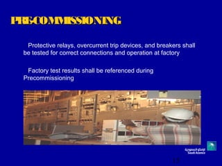 15
PRE-COMMISSIONINGPRE-COMMISSIONING
Protective relays, overcurrent trip devices, and breakers shall
be tested for correct connections and operation at factory
Factory test results shall be referenced during
Precommissioning
 