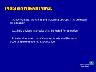 18
PRE-COMMISSIONINGPRE-COMMISSIONING
Space heaters, switching and indicating devices shall be tested
for operation
Auxiliary devices interlocks shall be tested for operation
Local and remote control devices/circuits shall be tested
according to engineering specification
 