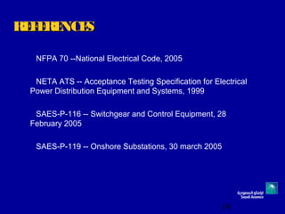 19
REFERENCESREFERENCES
NFPA 70 --National Electrical Code, 2005
NETA ATS -- Acceptance Testing Specification for Electrical
Power Distribution Equipment and Systems, 1999
SAES-P-116 -- Switchgear and Control Equipment, 28
February 2005
SAES-P-119 -- Onshore Substations, 30 march 2005
 