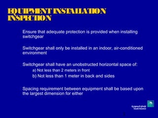 3
EQUIPMENTINSTALLATIONEQUIPMENTINSTALLATION
INSPECTIONINSPECTION
Ensure that adequate protection is provided when installing
switchgear
Switchgear shall only be installed in an indoor, air-conditioned
environment
Switchgear shall have an unobstructed horizontal space of:
a) Not less than 2 meters in front
b) Not less than 1 meter in back and sides
Spacing requirement between equipment shall be based upon
the largest dimension for either
 