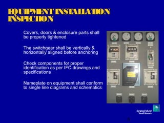 6
EQUIPMENTINSTALLATIONEQUIPMENTINSTALLATION
INSPECTIONINSPECTION
Covers, doors & enclosure parts shall
be properly tightened
The switchgear shall be vertically &
horizontally aligned before anchoring
Check components for proper
identification as per IFC drawings and
specifications
Nameplate on equipment shall conform
to single line diagrams and schematics
 