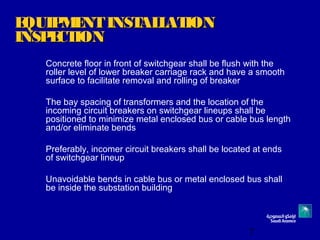 7
EQUIPMENTINSTALLATIONEQUIPMENTINSTALLATION
INSPECTIONINSPECTION
Concrete floor in front of switchgear shall be flush with the
roller level of lower breaker carriage rack and have a smooth
surface to facilitate removal and rolling of breaker
The bay spacing of transformers and the location of the
incoming circuit breakers on switchgear lineups shall be
positioned to minimize metal enclosed bus or cable bus length
and/or eliminate bends
Preferably, incomer circuit breakers shall be located at ends
of switchgear lineup
Unavoidable bends in cable bus or metal enclosed bus shall
be inside the substation building
 