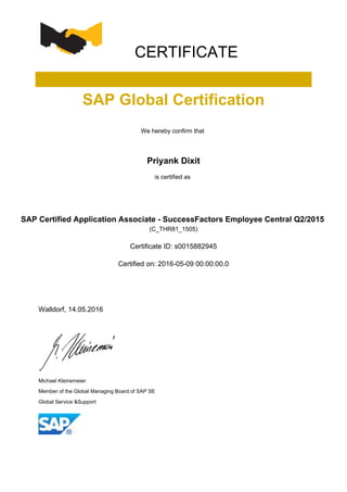 CERTIFICATE
SAP Global Certification
We hereby confirm that
Priyank Dixit
is certified as
SAP Certified Application Associate - SuccessFactors Employee Central Q2/2015
(C_THR81_1505)
Certificate ID: s0015882945
Certified on: 2016-05-09 00:00:00.0
Walldorf, 14.05.2016
Michael Kleinemeier
Member of the Global Managing Board of SAP SE
Global Service &Support
 