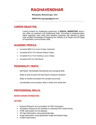 RAGHAVENDHAR
Mettugadda, Mahabubnagar, India
9000072764,raghujajala@gmail.com
________________________________________________________________________________________
CAREER OBJECTIVE:
Looking forward for challenging opportunity of DIGITAL MARKETING where I
can utilize my academic and professional skills. Committed to professionalism;
highly organized, work under strict deadline schedules with attention to detail;
have excellent Knowledge of Designing the Visibility of on Pages and Off Pages
& Presentation communication skills.
ACADEMIC PROFILE:
? Completed MBA From Aurora College, Hyderabad
? Completed BCom From Adarsha Degree College
? Completed Plus 2 From Chaitanya Junior College
? Completed SSC from SSS Mandir
PERSONALITY TRAITS:
? Self starter, Remarkable motivational and conceptual skills
? Ability to work and give the best result in pressure situations
? Ability to handle and present the complex documents
? Unmatchable communication skills in written and verbal both
PROFESSIONAL SKILLS:
SEARCH ENGINE OPTIMIZATION:
ON PAGE:
? Keyword Research and consultation for SEO Campaigns.
? Competitor Analysis for the websites to understand the market trends.
? HTML Optimization for the websites.
? Alt Tags Optimization using appropriate tags.
? Image optimization using appropriate image and keyword tags.
? Content Optimization
 