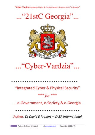 * Cyber-Vardzia: Integrated Cyber & Physical Security Systems for 21st
C Georgia *
1 Author: Dr David E. Probert - (c) www.vaza.com – November 2010 : V5
...“21stC Georgia”...
...“Cyber-Vardzia”...
- - - - - - - - - - - - - - - - - - - - - - - - - - - - - -
“Integrated Cyber & Physical Security”
*** for ***
... e-Government, e-Society & e-Georgia.
- - - - - - - - - - - - - - - - - - - - - - - - - - - - -
Author: Dr David E Probert – VAZA International
 