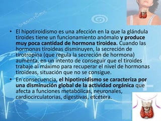• El hipotiroidismo es una afección en la que la glándula
tiroides tiene un funcionamiento anómalo y produce
muy poca cantidad de hormona tiroidea. Cuando las
hormonas tiroideas disminuyen, la secreción de
tirotropina (que regula la secreción de hormona)
aumenta, en un intento de conseguir que el tiroides
trabaje al máximo para recuperar el nivel de hormonas
tiroideas, situación que no se consigue.
• En consecuencia, el hipotiroidismo se caracteriza por
una disminución global de la actividad orgánica que
afecta a funciones metabólicas, neuronales,
cardiocirculatorias, digestivas, etcétera.

 