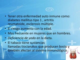 • Tener otra enfermedad auto inmune como:
diabetes mellitus tipo 1 , artritis
reumatoide, esclerosis múltiple.
• El riesgo aumenta con la edad.
• Mas frecuente en mujeres que en hombres.
• Deficiencia de yodo en la dieta.
• El tabaco tiene sustancias
llamadas tiocianatos que producen bocio y
también afectan al sistema inmunológico.

 