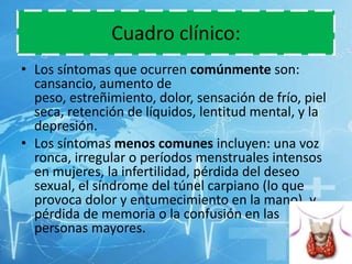 Cuadro clínico:
• Los síntomas que ocurren comúnmente son:
cansancio, aumento de
peso, estreñimiento, dolor, sensación de frío, piel
seca, retención de líquidos, lentitud mental, y la
depresión.
• Los síntomas menos comunes incluyen: una voz
ronca, irregular o períodos menstruales intensos
en mujeres, la infertilidad, pérdida del deseo
sexual, el síndrome del túnel carpiano (lo que
provoca dolor y entumecimiento en la mano), y
pérdida de memoria o la confusión en las
personas mayores.

 