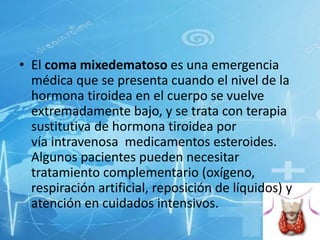 • El coma mixedematoso es una emergencia
médica que se presenta cuando el nivel de la
hormona tiroidea en el cuerpo se vuelve
extremadamente bajo, y se trata con terapia
sustitutiva de hormona tiroidea por
vía intravenosa medicamentos esteroides.
Algunos pacientes pueden necesitar
tratamiento complementario (oxígeno,
respiración artificial, reposición de líquidos) y
atención en cuidados intensivos.

 