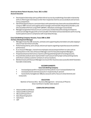 American Home Patient-Houston,Texas 2011 to 2012
Account Executive
• Developedrelationshipswithqualifiedreferral sourcesbyestablishingafavorable relationship
withan efforttoget clientbase torefertheirrespective clienttouse ourproductsand services
versuscompetition.
• Identifiedopportunityona consistentbasiswithpotentialnew clientswhowouldbenefitfrom
usingour DME servicesandsupplieswhichmanagesandtreatOSA,Respiratorydisorders,and
whowouldbenefitfromusingCPAP’s/BIPAP’s,NebulizersandOxygenConcentrator
• Managed assignedterritorytoensure acontinuousrelationshipwithexistingclientbase to
continue tobridge the gap withcurrentvaluable informationandassisteddoctorswithensuring
his/herpatientswereincompliance withrespiratorytherapy.
Coca-ColaBottling Company-Houston,Texas 1996 to 2010
Territory DevelopmentManager
• Managed more than300 accounts,contracts and supportingdocumentationannuallyrangingin
value of over$2 millionannually.
• Performedquarterly,semi-annual,andannual reportsregardingrespectiveaccountsandtheir
performance.
• As an AccountManager, trainednew employeesandaccompaniedthemonsalescallsto
developtheminthe rolesof AccountManagersand TerritoryDevelopmentManagers.
• Preparedandpresentedvariousreportsoutliningpotential growthof existingaccounts.
• EnsuredCoke productswere representedineachaccountwithpropersetbyworkingclosely
withdriversandkeycustomercontactsat variouslocations.
• WorkedcloselywithAccountManagerstoensure theirbusinesswassuccessful whichfostereda
favorable relationship.
ACCOMPLISHMENTS
Coca-Cola Bottling Company
• Increasedgrossprofitinrespective territorywhichinturnincreasedbottomline
• Increasedvolume andnew accountsinrespectiveby2+ percent
• Successfullymanagedover300 plusaccountswitha focusonschool districtsand
restaurants
EDUCATION
Bachelor of Science (B.S) - Business Management - University of Phoenix
Silver Certified in Sandler Sales System
COMPUTER APPLICATIONS
• AdvancedMicrosoftWord
• AdvancedMicrosoftExcel
• MicrosoftPowerPoint
• BasisReportingSystem
• SalesForce
• SAP
 
