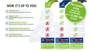 INCREASED SALES
from the Lyoness Shopping Community
REDUCED COSTS
with B2B sales through the Loyalty Merchant
network
ENCOURAGE REPEAT BUSINESS
with your own Customer Loyalty Programme
INCREASED MARKETING POTENTIAL
through customer relationship management
CUT MARKETING COSTS
With professional targeted marketing
NOW IT'S UP TO YOU!
INR 19.990SET-UP FEES,
ONE-OFF
PAYMENT
INR 39.990
SET-UP FEES,
ONE-OFF
PAYMENT
Marketing & Service, INR 1.990 monthly
INR 59.990
SET-UP FEES,
ONE-OFF
PAYMENT
Marketing & Service, INR 4.790 monthly
INR 23.990
SET-UP FEES,
ONE-OFF
PAYMENT
INR 47.990
SET-UP FEES,
ONE-OFF
PAYMENT
Marketing & Service, INR 1.990 monthly
INR 71.990
SET-UP FEES,
ONE-OFF
PAYMENT
Marketing & Service, INR 4.790 monthly
 