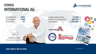 Hubert Freidl
CEO Lyoness International
Established: 2003
Employees: 1,000
Countries: 47
SHOP, BENEFIT AND DO GOOD
Loyalty Merchants: 54,000
Points of acceptance: 300,000
Customers: 5,400,000
As of: May 2016
LYONESS
INTERNATIONAL AG
 