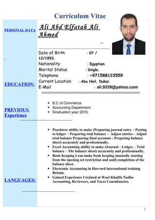 Curriculum Vitae
PERSONAL DATA
EDUCATION:
PREVIOUS
Experience
LANGUAGES:
Ali Abd Elfatah Ali
Ahmed
Date of Birth : 07 /
12/1993.
Nationality : Egyptian.
Marital Status : Single.
Telephone : +971588123559
Current Location : Abu Hail, Dubai.
E-Mail : ali.9339@yahoo.com
---------------------------------------------------------------------------------
 B.C of Commerce.
 Accounting Department.
 Graduation year 2015.
 Peachtree ability to make (Preparing journal entry – Posting
to ledger – Preparing trial balance – Adjust entries – Adjust
trial balance Preparing final accounts - Preparing balance
sheet) accurately and professionally.
 Excel Accounting ability to make (Journal – Ledger – Trial
balance – The balance sheet) accurately and professionally.
 Book Keeping I can make book keeping manually starting
from the opening set restriction and until completion of the
balance sheet.
 Electronic Accounting in Harvard international training
Britain.
 Gained Experience I trained at Wael Khalifa Nadha
Accounting, Reviewers, and Taxes Consultancies.
1
 