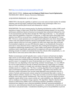 from http://www.dodsbir.net/solicitation/pdf/navy041.pdf
SBIR N04-022 TITLE: Airborne and Air-Deployed Multi-Sensor Search Optimization
TECHNOLOGY AREAS: Sensors, Electronics, Battlespace
ACQUISITION PROGRAM: Air ASW Systems
OBJECTIVE: Develop the capability to optimize over-water and over-land searches for multiple
stationary and moving targets conducted using multiple sensor technologies either on or
deployed from maritime patrol aircraft and unmanned air vehicles.
DESCRIPTION: The most common practice for planning antisubmarine warfare (ASW) search
operations (a legacy of deep-water World War II submarine-hunting strategy) is to use sensor
performance predictions based on historical environmental data (sometimes enhanced by a few
in-situ measurements) and from them calculate the “R50 range-of-the-day,” i.e., the estimated
range where the probability of detection is 50 percent. A single ship steams along ladder tracks
spaced at twice R50 or an aircraft lays a standard sonobuoy pattern with spacing of 1.5 times
R50. However, search operations are now required and conducted in near-shore, littoral regions
(where water and sediment properties and local oceanographic features are very complex) and
onshore regions (which are even more complex) for many more target types than in the past.
Environmental complexity can cause R50 detection ranges to vary dramatically from point to
point and in various directions from a single point, thus violating the homogeneous, isotropic
assumptions underpinning standard tactics. Legacy ladder search patterns and equally spaced
sonobuoys tend to significantly under-perform in comparison with more advanced search
planning concepts in complex environments because they allocate effort nonoptimally; i.e., too
much effort in some areas and too little effort in other areas.
Modern reconnaissance aircraft typically carry a variety of sensors on board and can deploy
other sensors at will (until the supply is exhausted). These sensors often have dramatically
different sensitivities at different altitudes and under different meteorological conditions: what is
good for sensor A is marginal for sensor B and precludes use of sensor C. These sensitivity
envelopes also vary depending on the target being searched. Unsurprisingly, it is very difficult
for even an expert tactician to provide an optimal search plan for a single target in a complex
area or a variety of targets in a simpler area, and almost impossible for multiple targets using
multiple sensors in a complex area. The Navy is seeking algorithms that can integrate several
types of information and form near-optimal search plans. Algorithms must interface with
networks to gather information from accurate range-dependent sensor prediction tools for a
variety of acoustic and nonacoustic sensors using real environmental data under a variety of
flight conditions (altitude, airspeed, etc.) They must accurately account for mutual interference
problems when sensors operate simultaneously. They must also account for platform location,
capability (speed, ability to turn, sensors carried, etc.), and availability (e.g., deployable sensors
such as sonobuoys are limited to storage capacity). The algorithms’ objective function (their
measure of effectiveness (MOE) such as maximized cumulative probability of detection,
minimized time elapsed to meet a detection probability threshold, maximized probability of
survival, etc. and combinations thereof) must be general (i.e., not hardwired), so that the user can
tailor them to suit present needs. Consideration should be given to true probabilities to prevent
 