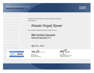 www.ibm.com/certify
Professional Certification Program from IBM.
Certiﬁed for
Systems
In recognition of the commitment to achieve professional excellence,
this certifies that
has successfully completed the program requirements as an
Patnala Deepak Kumar
Y
IBM Software Solutions Group
IBM Certified Specialist
Kristof R Kloeckner
April 26, 2012
General Manager, Rational Software
m
IBM Software Solutions Group
Robert LeBlanc
Rational ClearCase v7.1
Senior Vice President
 