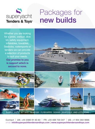Contact | UK: +44 2380 01 63 63 | FR: +33 489 733 347 | US: +1 954 302 9066
email: info@superyachttendersandtoys.com | www.superyachttendersandtoys.com
Packages for
new builds
SLIDES | SUPs | JET SKIS | SEABOBS | FLYBOARDS | DOCKS | SEAPOOLS | AND LOTS MORE
Whether you are looking
for a jetski, wetsuit, dive
kit, safety equipment,
inflatables, towables,
Seabobs, watersports or
tenders we can provide
a selection of products
to suit your needs.
Our promise to you
is support which is
second to none.
 