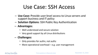 November	15,	2016Post questions to #security-track
Use	Case:	SSH	Access
– Use	Case: Provide	user-level	access	to	Linux	servers	and	
support	business	and	IT	policy
– Solution	Options:	SSH	Public	Key	Authentication
– Advantages:
• Well	understood	and	secure	solution
• Very	good	support	by	all	Linux	distributions
– Challenges:
• Only	provides	for	authn,	not	authz
• More	operational	overhead	– e.g.	user	management
 