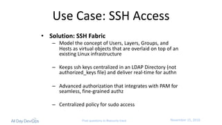 November	15,	2016Post questions to #security-track
Use	Case:	SSH	Access
• Solution:	SSH	Fabric
– Model	the	concept	of	Users,	Layers,	Groups,	and	
Hosts	as	virtual	objects	that	are	overlaid	on	top	of	an	
existing	Linux	infrastructure
– Keeps	ssh keys	centralized	in	an	LDAP	Directory	(not	
authorized_keys file)	and	deliver	real-time	for	authn
– Advanced	authorization	that	integrates	with	PAM	for	
seamless,	fine-grained	authz
– Centralized	policy	for	sudo access
 