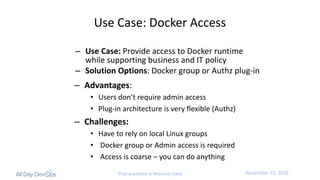 November	15,	2016Post questions to #security-track
Use	Case:	Docker	Access
– Use	Case: Provide	access	to	Docker	runtime	
while	supporting	business	and	IT	policy
– Solution	Options:	Docker	group	or	Authz plug-in
– Advantages:
• Users	don’t	require	admin	access
• Plug-in	architecture	is	very	flexible	(Authz)
– Challenges:
• Have	to	rely	on	local	Linux	groups
• Docker	group	or	Admin	access	is	required
• Access	is	coarse	– you	can	do	anything
 