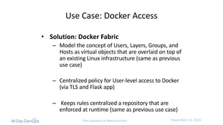 November	15,	2016Post questions to #security-track
Use	Case:	Docker	Access
• Solution:	Docker	Fabric
– Model	the	concept	of	Users,	Layers,	Groups,	and	
Hosts	as	virtual	objects	that	are	overlaid	on	top	of	
an	existing	Linux	infrastructure	(same	as	previous	
use	case)
– Centralized	policy	for	User-level	access	to	Docker	
(via	TLS	and	Flask	app)
– Keeps	rules	centralized	a	repository	that	are	
enforced	at	runtime	(same	as	previous	use	case)
 