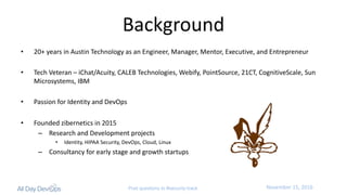 November	15,	2016Post questions to #security-track
Background
• 20+	years	in	Austin	Technology	as	an	Engineer,	Manager,	Mentor,	Executive,	and	Entrepreneur
• Tech	Veteran	– iChat/Acuity,	CALEB	Technologies,	Webify,	PointSource,	21CT,	CognitiveScale,	Sun	
Microsystems,	IBM
• Passion	for	Identity	and	DevOps
• Founded	zibernetics	in	2015
– Research	and	Development	projects
• Identity,	HIPAA	Security,	DevOps,	Cloud,	Linux
– Consultancy	for	early	stage	and	growth	startups
 