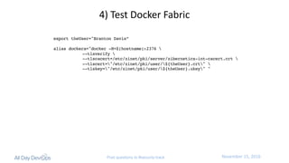 November	15,	2016Post questions to #security-track
export theUser="Branton Davis”
alias dockera="docker -H=$(hostname):2376 
--tlsverify 
--tlscacert=/etc/zinet/pki/server/zibernetics-int-cacert.crt 
--tlscert="/etc/zinet/pki/user/${theUser}.crt" 
--tlskey="/etc/zinet/pki/user/${theUser}.ukey" "
4)	Test	Docker	Fabric
 